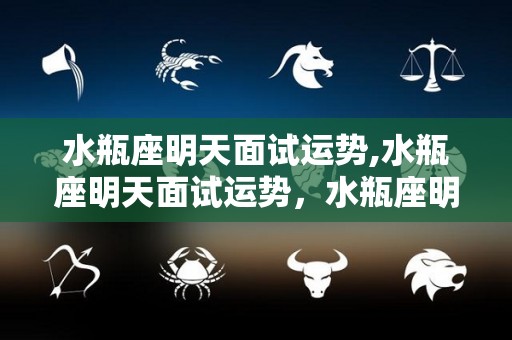 水瓶座明天面试运势,水瓶座明天面试运势，水瓶座明天的面试运势，狮子座完美