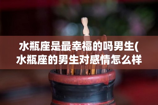 水瓶座是最幸福的吗男生(水瓶座的男生对感情怎么样)
