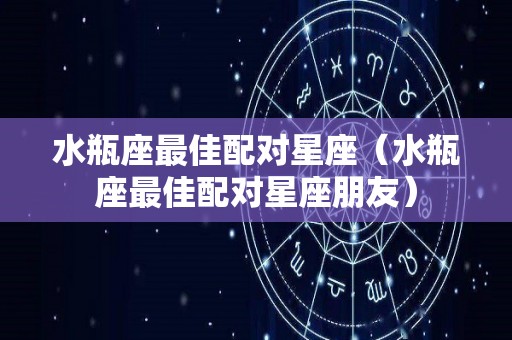 水瓶座最佳配对星座（水瓶座最佳配对星座朋友）