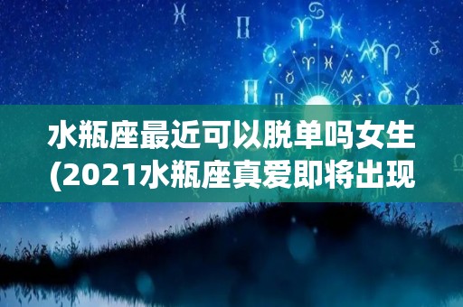 水瓶座最近可以脱单吗女生(2021水瓶座真爱即将出现脱单)