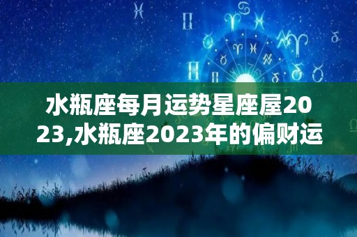 水瓶座每月运势星座屋2023,水瓶座2023年的偏财运势到底如何