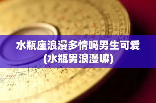 水瓶座浪漫多情吗男生可爱(水瓶男浪漫嘛)