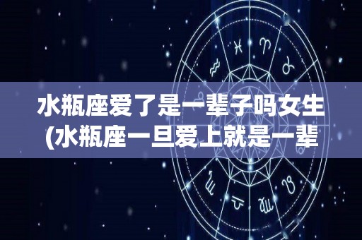 水瓶座爱了是一辈子吗女生(水瓶座一旦爱上就是一辈子么)