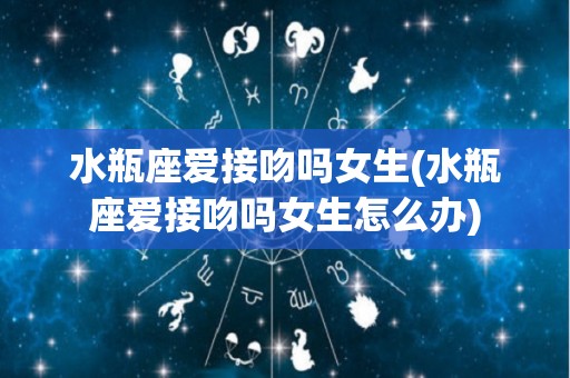 水瓶座爱接吻吗女生(水瓶座爱接吻吗女生怎么办)