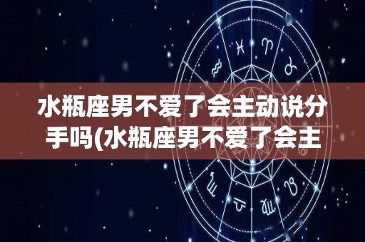 水瓶座男不爱了会主动说分手吗(水瓶座男不爱了会主动说分手吗女生)