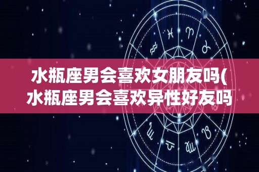 水瓶座男会喜欢女朋友吗(水瓶座男会喜欢异性好友吗)