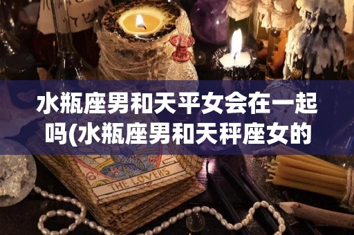 水瓶座男和天平女会在一起吗(水瓶座男和天秤座女的相配指数)
