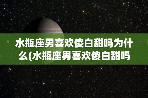 水瓶座男喜欢傻白甜吗为什么(水瓶座男喜欢傻白甜吗为什么不结婚)