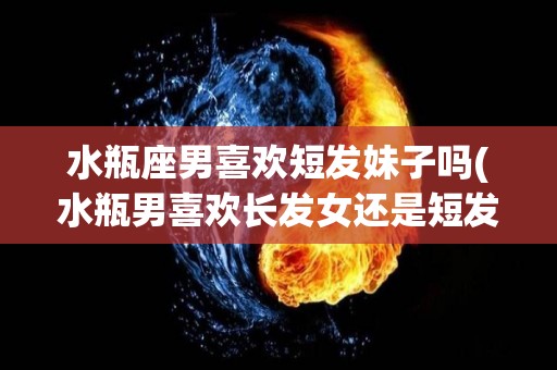 水瓶座男喜欢短发妹子吗(水瓶男喜欢长发女还是短发)