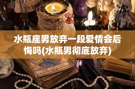 水瓶座男放弃一段爱情会后悔吗(水瓶男彻底放弃)