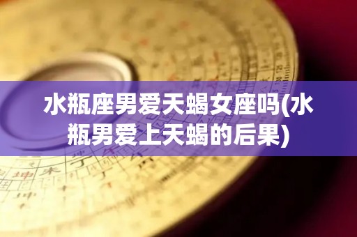 水瓶座男爱天蝎女座吗(水瓶男爱上天蝎的后果)