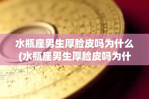 水瓶座男生厚脸皮吗为什么(水瓶座男生厚脸皮吗为什么不主动)