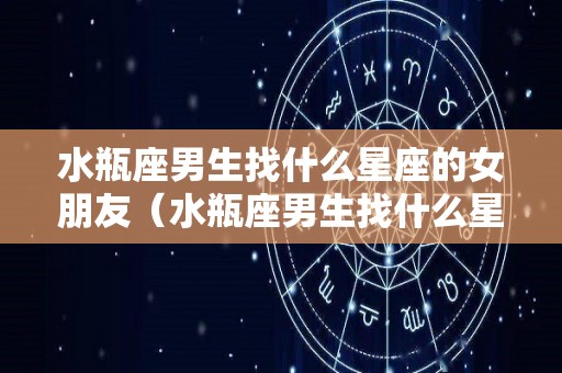 水瓶座男生找什么星座的女朋友（水瓶座男生找什么星座的女朋友比较好）