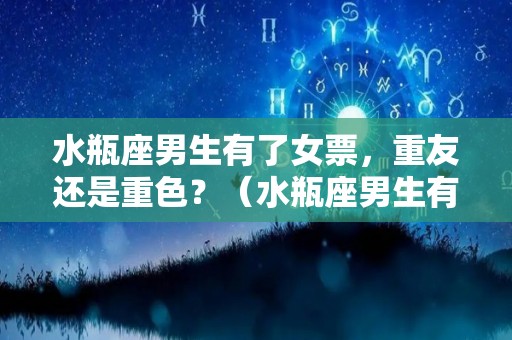 水瓶座男生有了女票，重友还是重色？（水瓶座男生有女朋友还会和异性联系吗）