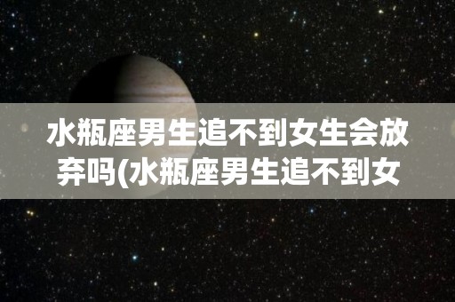 水瓶座男生追不到女生会放弃吗(水瓶座男生追不到女生会放弃吗知乎)