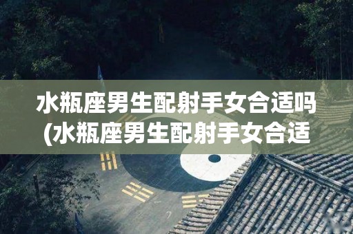 水瓶座男生配射手女合适吗(水瓶座男生配射手女合适吗知乎)