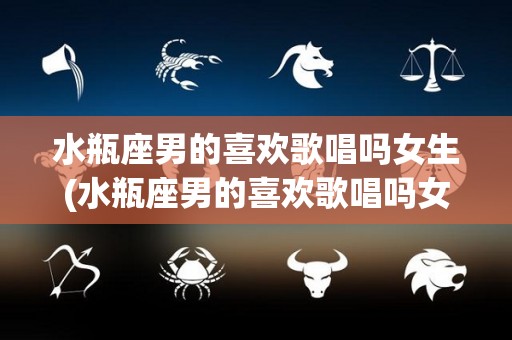 水瓶座男的喜欢歌唱吗女生(水瓶座男的喜欢歌唱吗女生)