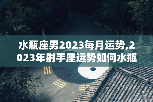 水瓶座男2023每月运势,2023年射手座运势如何水瓶座2023年运势如何