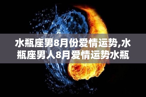 水瓶座男8月份爱情运势,水瓶座男人8月爱情运势水瓶座男生是属于理性派，很少会过于感性