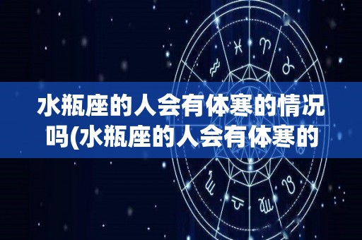 水瓶座的人会有体寒的情况吗(水瓶座的人会有体寒的情况吗知乎)