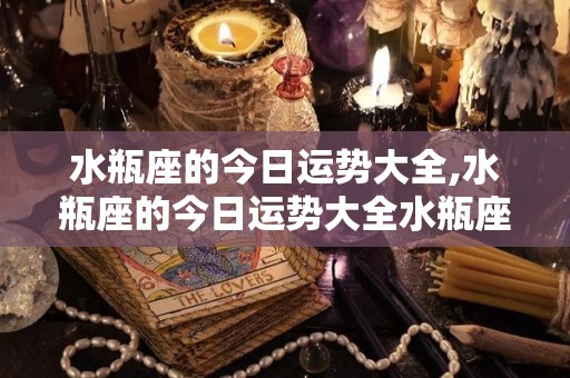 水瓶座的今日运势大全,水瓶座的今日运势大全水瓶座的整体运势大全