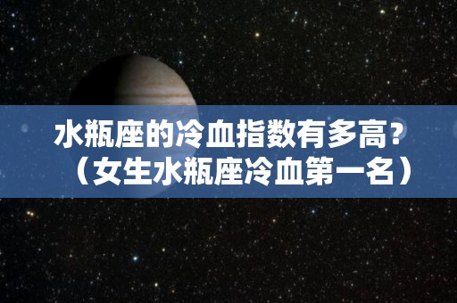水瓶座的冷血指数有多高？（女生水瓶座冷血第一名）