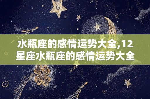 水瓶座的感情运势大全,12星座水瓶座的感情运势大全:金钱和情感是两条游走之岸