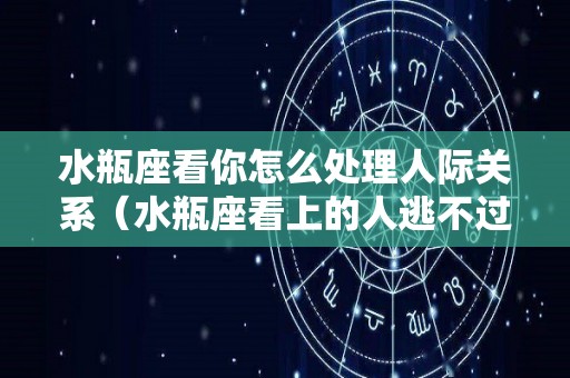 水瓶座看你怎么处理人际关系（水瓶座看上的人逃不过）