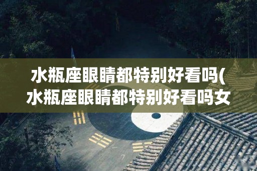 水瓶座眼睛都特别好看吗(水瓶座眼睛都特别好看吗女生)