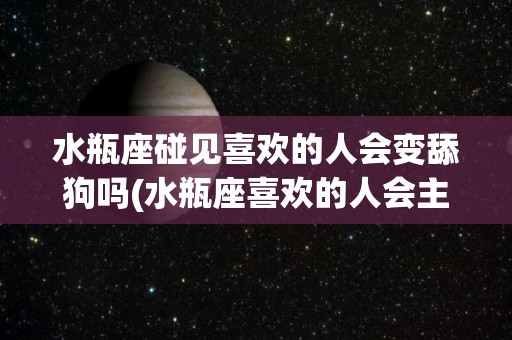 水瓶座碰见喜欢的人会变舔狗吗(水瓶座喜欢的人会主动表白出来吗)