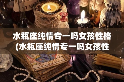 水瓶座纯情专一吗女孩性格(水瓶座纯情专一吗女孩性格怎么样)