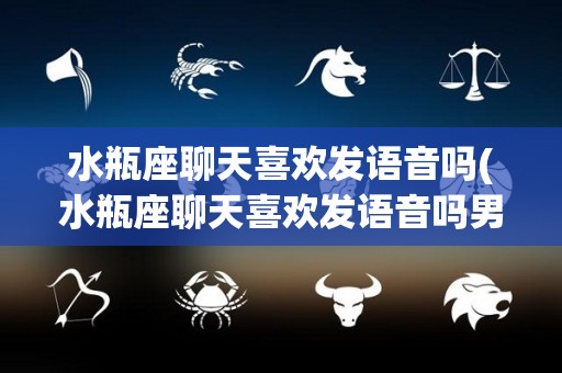 水瓶座聊天喜欢发语音吗(水瓶座聊天喜欢发语音吗男生)