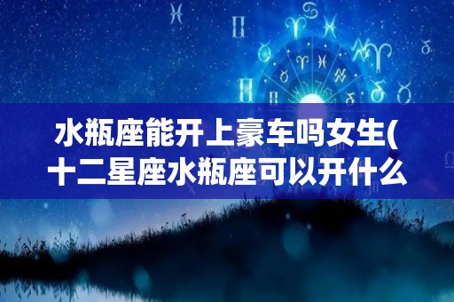 水瓶座能开上豪车吗女生(十二星座水瓶座可以开什么车)