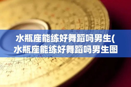 水瓶座能练好舞蹈吗男生(水瓶座能练好舞蹈吗男生图片)