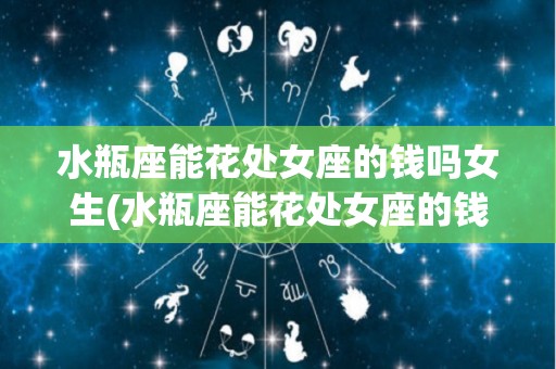 水瓶座能花处女座的钱吗女生(水瓶座能花处女座的钱吗女生怎么办)