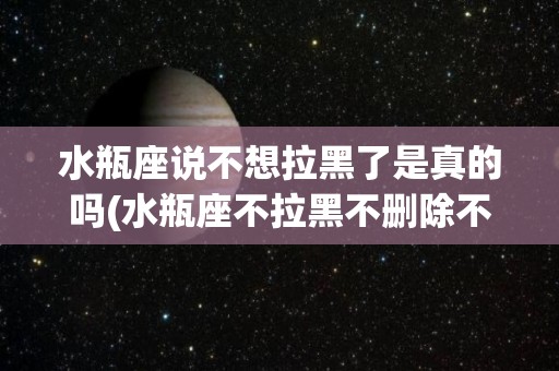 水瓶座说不想拉黑了是真的吗(水瓶座不拉黑不删除不联系原因)