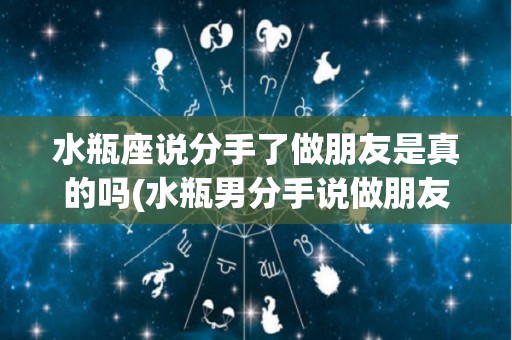 水瓶座说分手了做朋友是真的吗(水瓶男分手说做朋友应该怎么办)