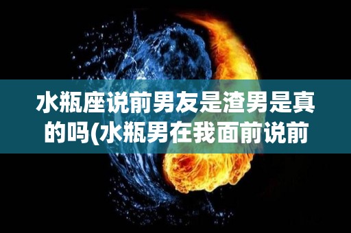 水瓶座说前男友是渣男是真的吗(水瓶男在我面前说前任很好怎么办)