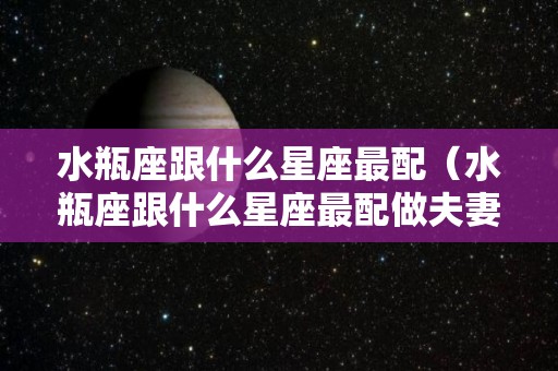 水瓶座跟什么星座最配（水瓶座跟什么星座最配做夫妻）