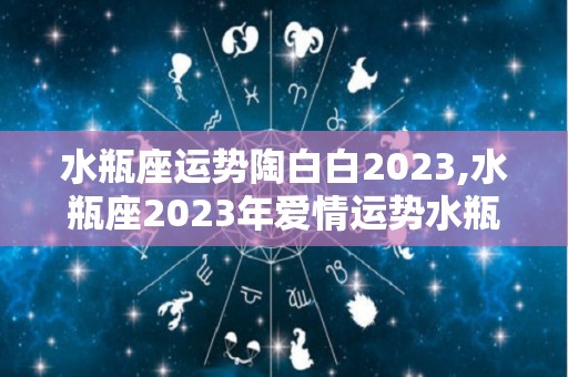 水瓶座运势陶白白2023,水瓶座2023年爱情运势水瓶座2023年爱情运势