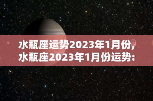 水瓶座运势2023年1月份,水瓶座2023年1月份运势:★★★★☆水瓶座的整体运势一般般