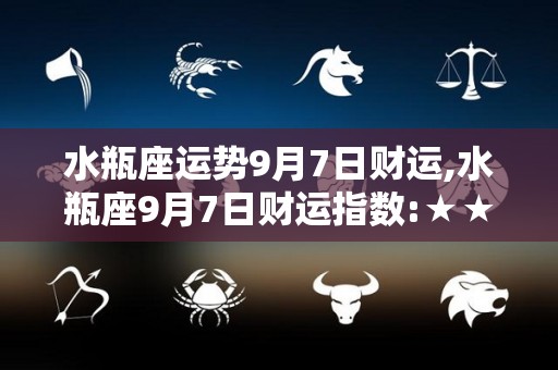 水瓶座运势9月7日财运,水瓶座9月7日财运指数:★★★★在9月7日，你会感到疲惫
