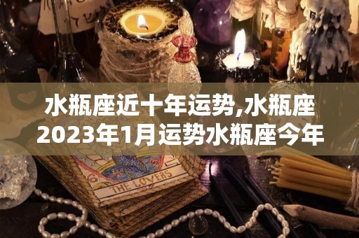水瓶座近十年运势,水瓶座2023年1月运势水瓶座今年运势如何水瓶座爱情运势