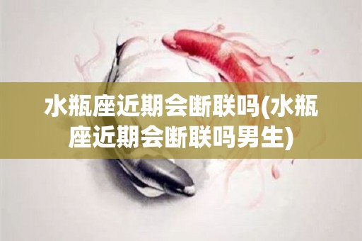 水瓶座近期会断联吗(水瓶座近期会断联吗男生)