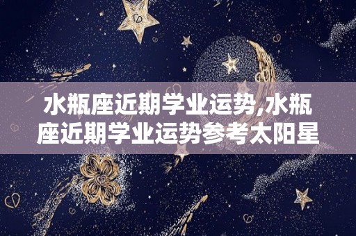 水瓶座近期学业运势,水瓶座近期学业运势参考太阳星座水瓶座近期学业运势