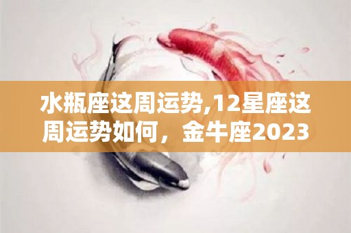 水瓶座这周运势,12星座这周运势如何，金牛座2023年12月综合运势