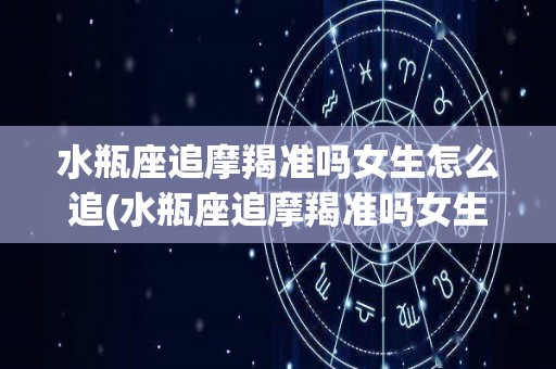 水瓶座追摩羯准吗女生怎么追(水瓶座追摩羯准吗女生怎么追的)