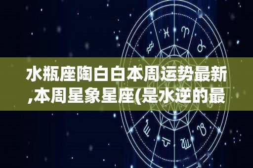 水瓶座陶白白本周运势最新,本周星象星座(是水逆的最大原因水逆的最大原因