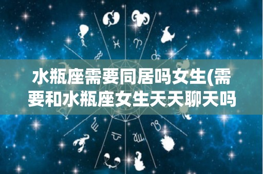水瓶座需要同居吗女生(需要和水瓶座女生天天聊天吗?)