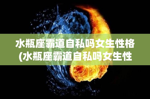 水瓶座霸道自私吗女生性格(水瓶座霸道自私吗女生性格怎么样)